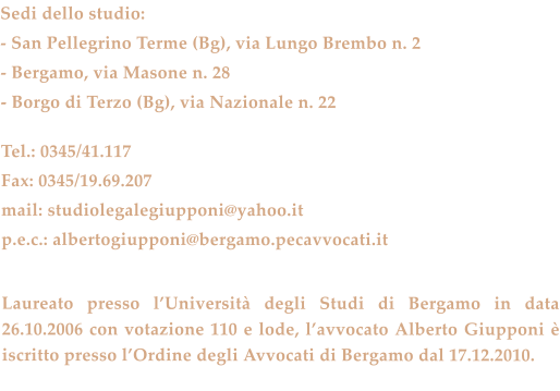 Sedi dello studio: - San Pellegrino Terme (Bg), via Lungo Brembo n. 2 - Bergamo, via Masone n. 28 - Borgo di Terzo (Bg), via Nazionale n. 22  Tel.: 0345/41.117 Fax: 0345/19.69.207 mail: studiolegalegiupponi@yahoo.it p.e.c.: albertogiupponi@bergamo.pecavvocati.it   Laureato presso l’Università degli Studi di Bergamo in data 26.10.2006 con votazione 110 e lode, l’avvocato Alberto Giupponi è iscritto presso l’Ordine degli Avvocati di Bergamo dal 17.12.2010.